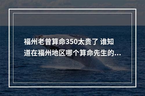 福州老曾算命350太贵了 谁知道在福州地区哪个算命先生的技术最好?怎么联系到他?