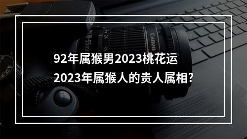 92年属猴男2023桃花运 2023年属猴人的贵人属相?