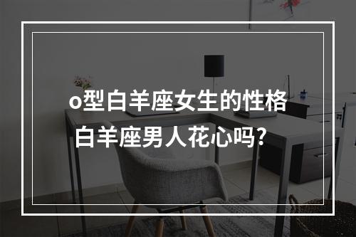 o型白羊座女生的性格 白羊座男人花心吗?