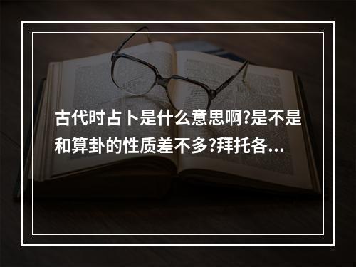 古代时占卜是什么意思啊?是不是和算卦的性质差不多?拜托各位回答通俗易... 谨占卜什么意思