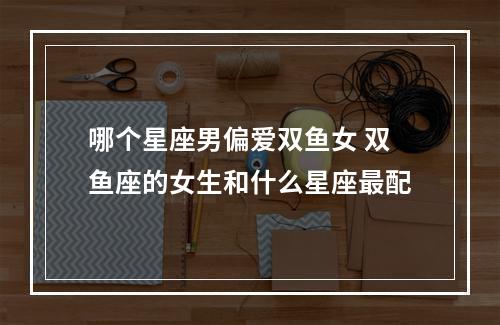 哪个星座男偏爱双鱼女 双鱼座的女生和什么星座最配