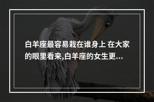 白羊座最容易栽在谁身上 在大家的眼里看来,白羊座的女生更容易栽在双鱼座的男生手里面吗?_百 ...