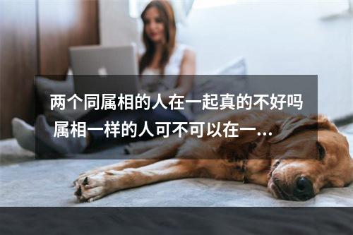 两个同属相的人在一起真的不好吗 属相一样的人可不可以在一起