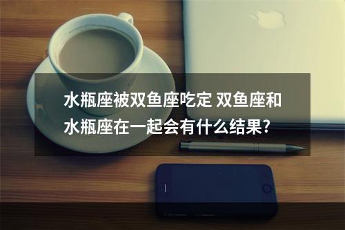 水瓶座被双鱼座吃定 双鱼座和水瓶座在一起会有什么结果?