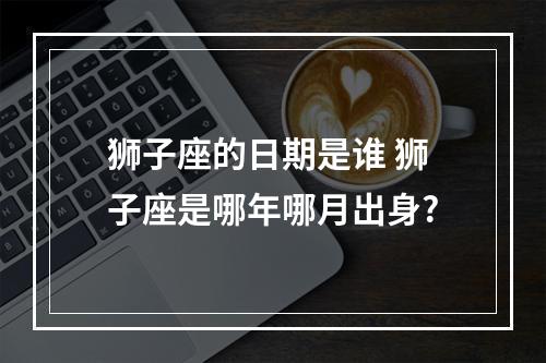 狮子座的日期是谁 狮子座是哪年哪月出身?