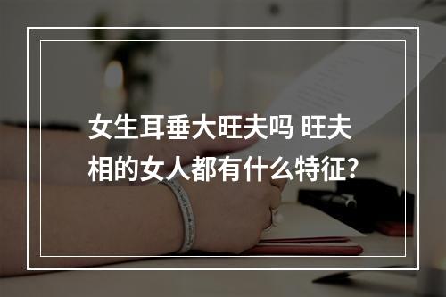 女生耳垂大旺夫吗 旺夫相的女人都有什么特征?