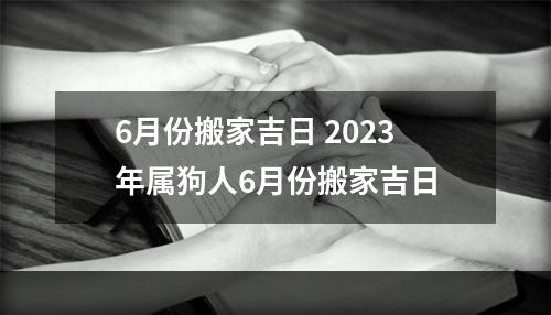 6月份搬家吉日 2023年属狗人6月份搬家吉日