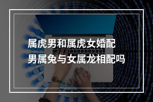 属虎男和属虎女婚配 男属兔与女属龙相配吗