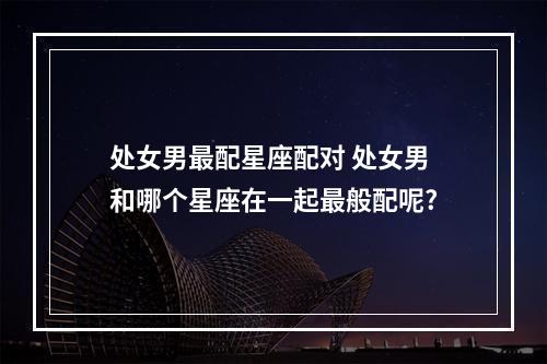 处女男最配星座配对 处女男和哪个星座在一起最般配呢?