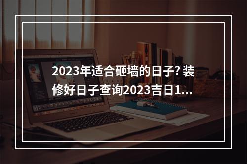 2023年适合砸墙的日子? 装修好日子查询2023吉日12月
