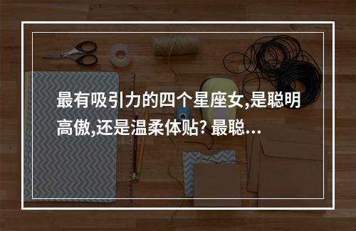 最有吸引力的四个星座女,是聪明高傲,还是温柔体贴? 最聪明最迷人的星座女
