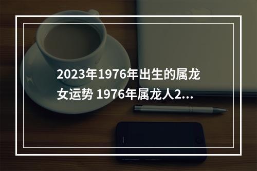 2023年1976年出生的属龙女运势 1976年属龙人2023年每月运势