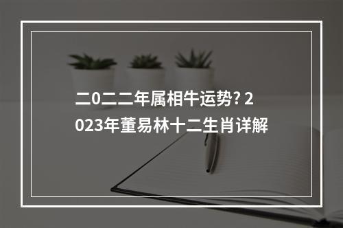 二0二二年属相牛运势? 2023年董易林十二生肖详解