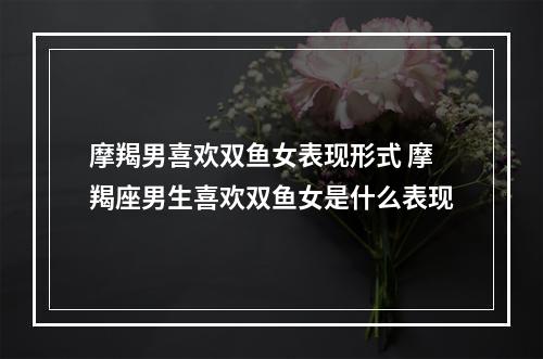 摩羯男喜欢双鱼女表现形式 摩羯座男生喜欢双鱼女是什么表现