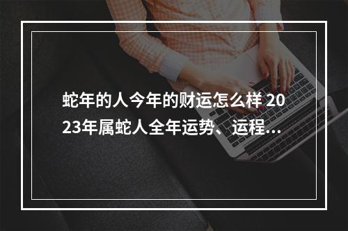蛇年的人今年的财运怎么样 2023年属蛇人全年运势、运程及每月运程如何?
