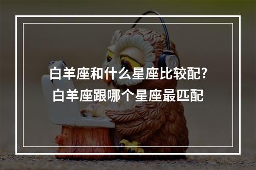 白羊座和什么星座比较配? 白羊座跟哪个星座最匹配