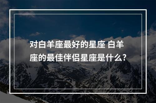对白羊座最好的星座 白羊座的最佳伴侣星座是什么?
