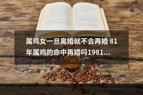 属鸡女一旦离婚就不会再婚 81年属鸡的命中再婚吗1981年属鸡二婚的年龄
