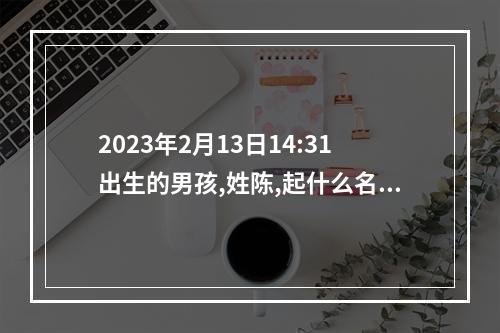 2023年2月13日14:31出生的男孩,姓陈,起什么名字呢? 姓陈取名字大全男孩名字100分