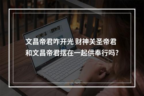 文昌帝君咋开光 财神关圣帝君和文昌帝君摆在一起供奉行吗?