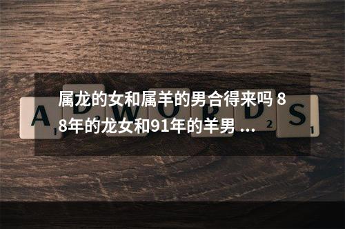 属龙的女和属羊的男合得来吗 88年的龙女和91年的羊男 婚配好吗?运势如何?
