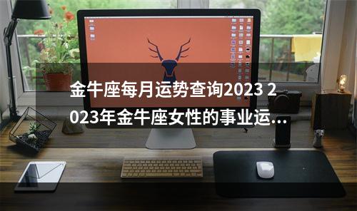 金牛座每月运势查询2023 2023年金牛座女性的事业运势怎么样呢?
