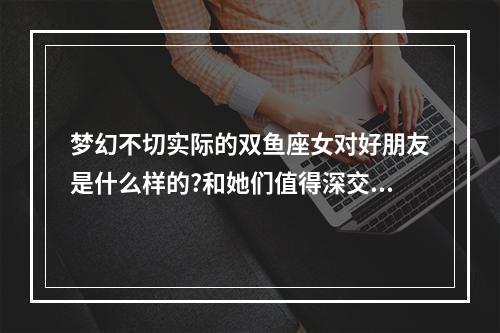 梦幻不切实际的双鱼座女对好朋友是什么样的?和她们值得深交吗?_百度... 双鱼座女对待朋友和爱人的区别