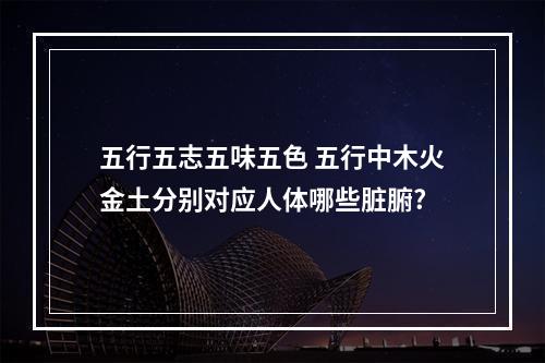 五行五志五味五色 五行中木火金土分别对应人体哪些脏腑?