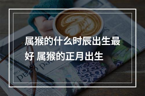 属猴的什么时辰出生最好 属猴的正月出生