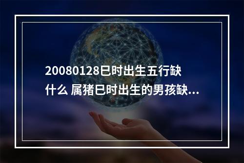 20080128巳时出生五行缺什么 属猪巳时出生的男孩缺什么