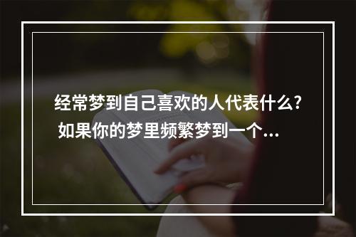 经常梦到自己喜欢的人代表什么? 如果你的梦里频繁梦到一个人