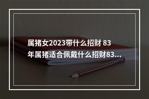 属猪女2023带什么招财 83年属猪适合佩戴什么招财83年属猪适合佩戴饰品
