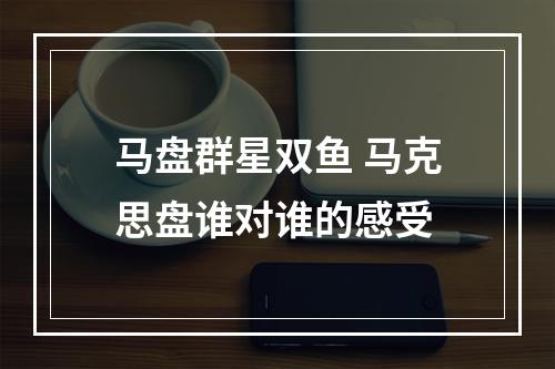 马盘群星双鱼 马克思盘谁对谁的感受