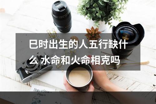 巳时出生的人五行缺什么 水命和火命相克吗