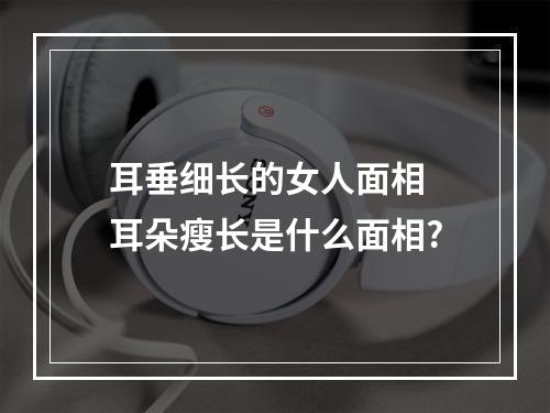 耳垂细长的女人面相 耳朵瘦长是什么面相?