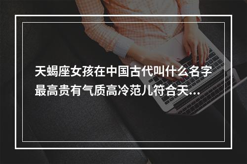 天蝎座女孩在中国古代叫什么名字最高贵有气质高冷范儿符合天蝎座的一... 天蝎座起什么名字好
