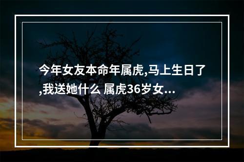 今年女友本命年属虎,马上生日了,我送她什么 属虎36岁女人本命年过生日不