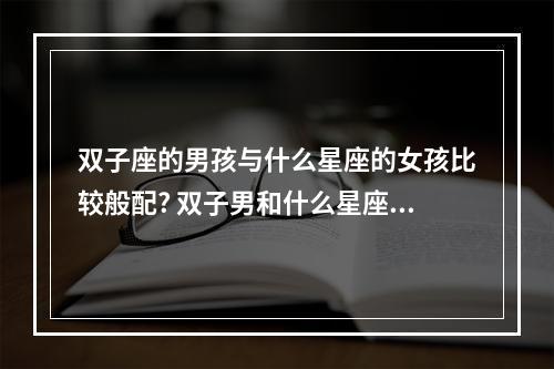 双子座的男孩与什么星座的女孩比较般配? 双子男和什么星座的女孩最配