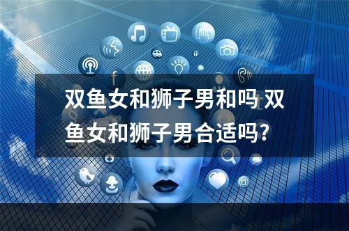 双鱼女和狮子男和吗 双鱼女和狮子男合适吗?