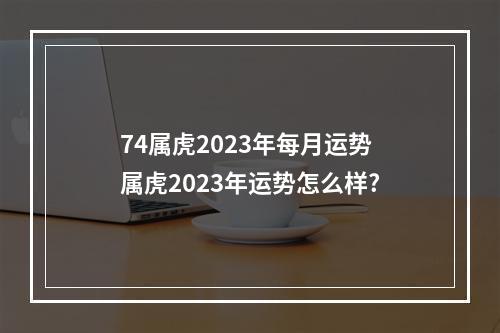 74属虎2023年每月运势 属虎2023年运势怎么样?