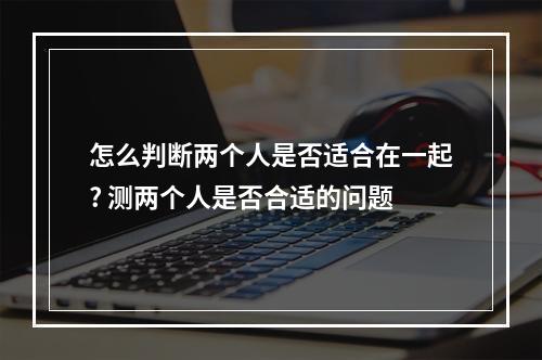 怎么判断两个人是否适合在一起? 测两个人是否合适的问题