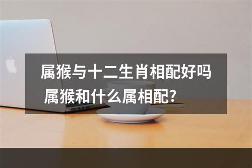 属猴与十二生肖相配好吗 属猴和什么属相配?