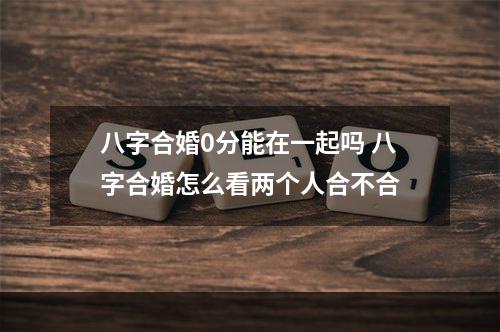 八字合婚0分能在一起吗 八字合婚怎么看两个人合不合