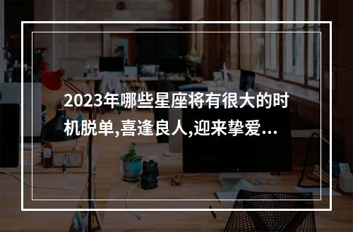 2023年哪些星座将有很大的时机脱单,喜逢良人,迎来挚爱呢? 2023年脱单结婚的星座
