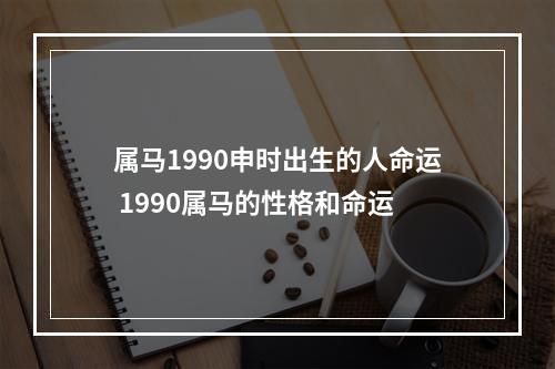 属马1990申时出生的人命运 1990属马的性格和命运