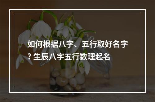 如何根据八字、五行取好名字? 生辰八字五行数理起名