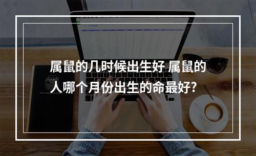 属鼠的几时候出生好 属鼠的人哪个月份出生的命最好?