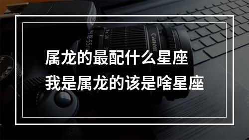 属龙的最配什么星座 我是属龙的该是啥星座