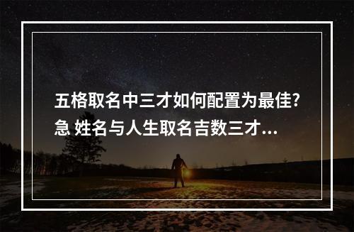 五格取名中三才如何配置为最佳?急 姓名与人生取名吉数三才配置