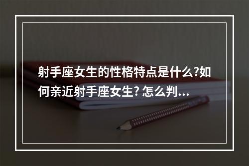 射手座女生的性格特点是什么?如何亲近射手座女生? 怎么判断射手座女生是否真爱
